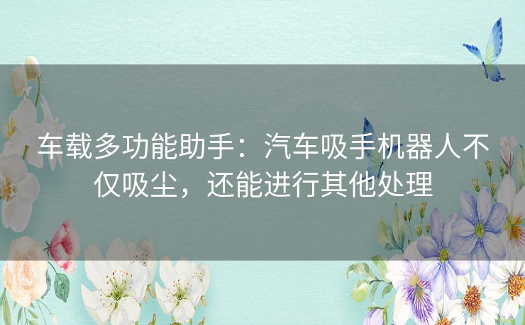 车载多功能助手：汽车吸手机器人不仅吸尘，还能进行其他处理