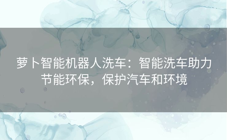 萝卜智能机器人洗车：智能洗车助力节能环保，保护汽车和环境