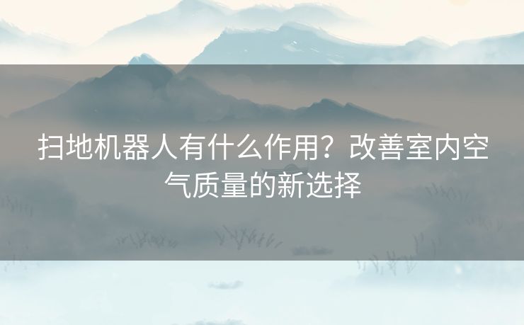 扫地机器人有什么作用？改善室内空气质量的新选择