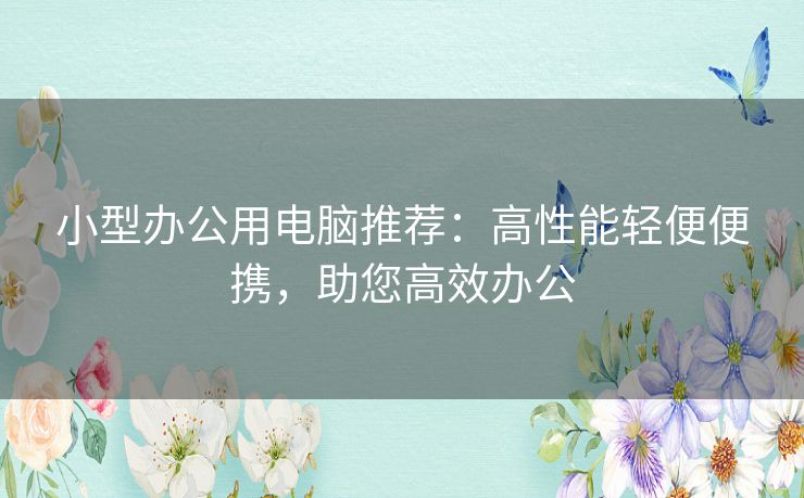 小型办公用电脑推荐：高性能轻便便携，助您高效办公