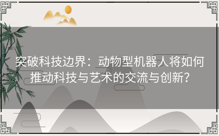 突破科技边界：动物型机器人将如何推动科技与艺术的交流与创新？