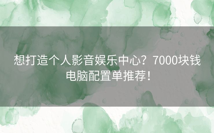 想打造个人影音娱乐中心？7000块钱电脑配置单推荐！