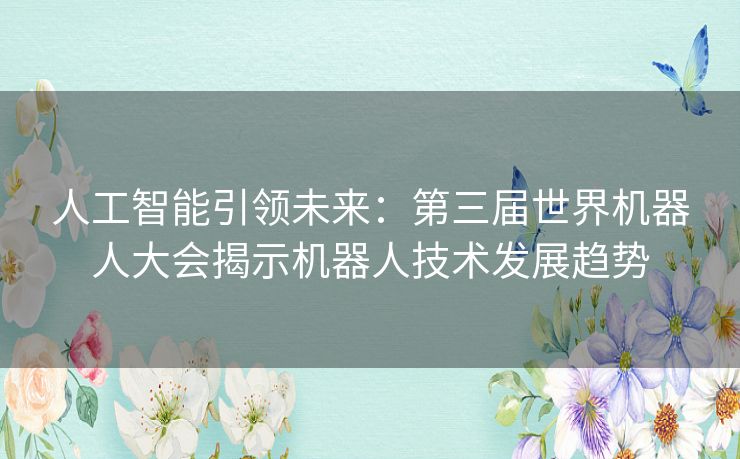 人工智能引领未来：第三届世界机器人大会揭示机器人技术发展趋势