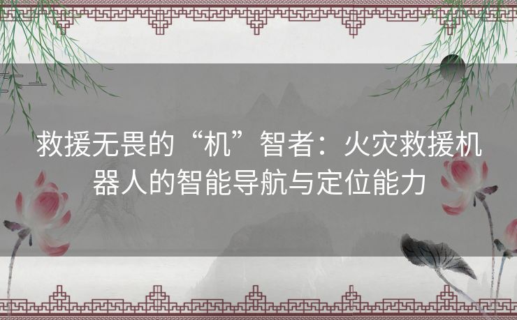 救援无畏的“机”智者：火灾救援机器人的智能导航与定位能力