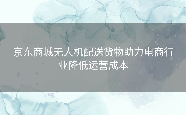 京东商城无人机配送货物助力电商行业降低运营成本