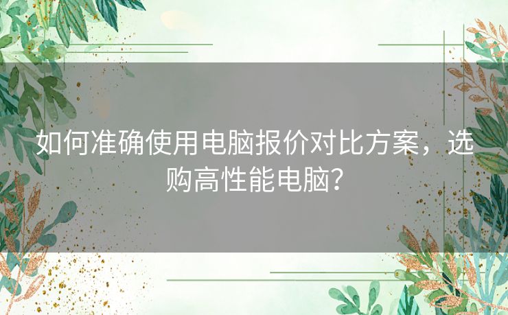 如何准确使用电脑报价对比方案，选购高性能电脑？