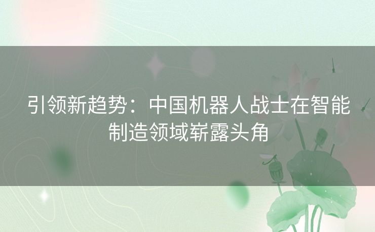 引领新趋势：中国机器人战士在智能制造领域崭露头角