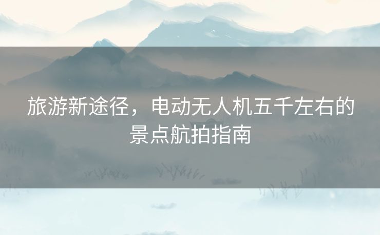 旅游新途径，电动无人机五千左右的景点航拍指南