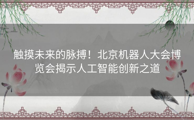 触摸未来的脉搏！北京机器人大会博览会揭示人工智能创新之道