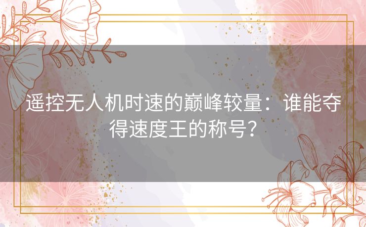 遥控无人机时速的巅峰较量：谁能夺得速度王的称号？