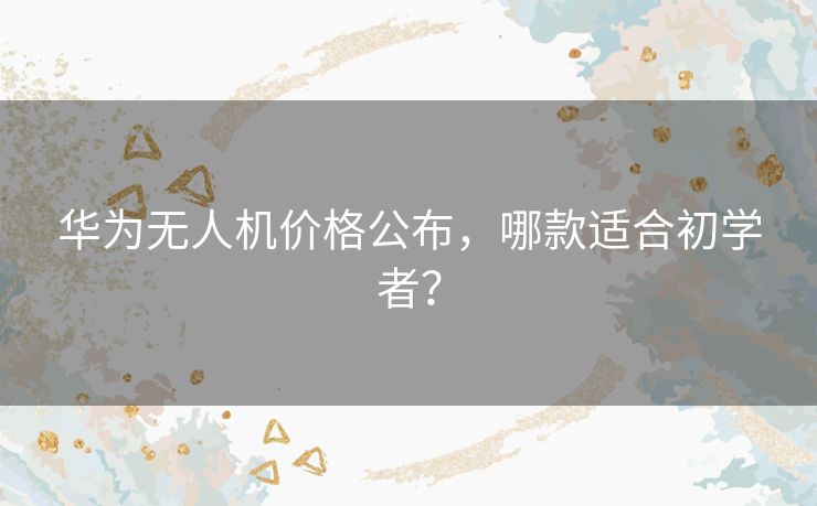 华为无人机价格公布，哪款适合初学者？