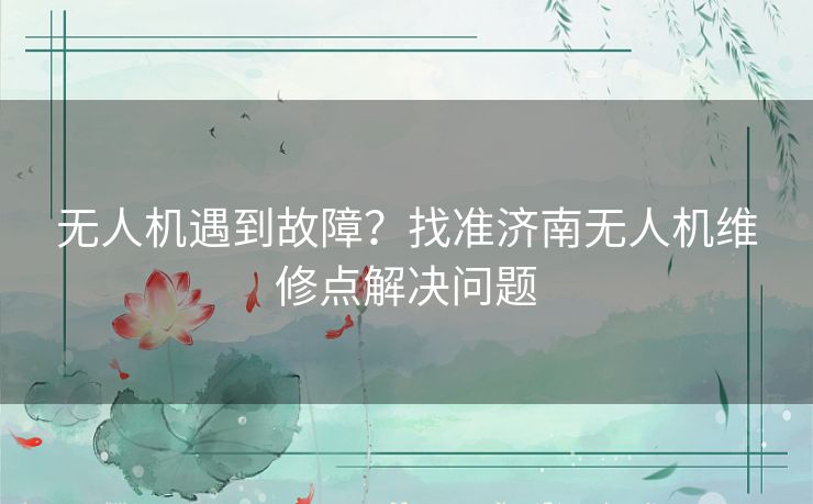 无人机遇到故障？找准济南无人机维修点解决问题