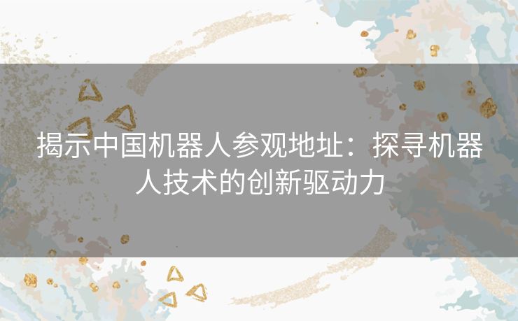 揭示中国机器人参观地址：探寻机器人技术的创新驱动力