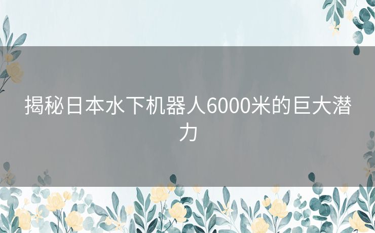 揭秘日本水下机器人6000米的巨大潜力