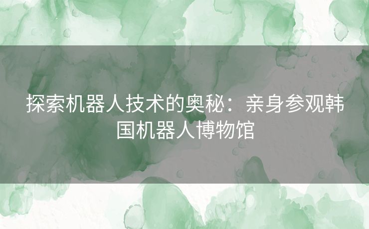 探索机器人技术的奥秘：亲身参观韩国机器人博物馆