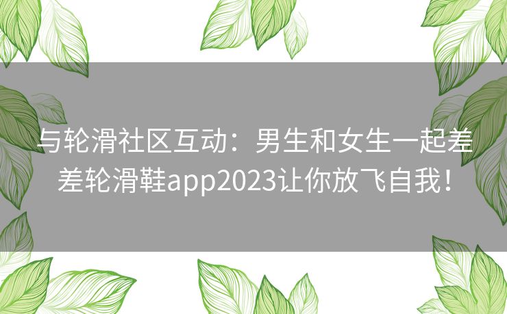 与轮滑社区互动：男生和女生一起差差轮滑鞋app2023让你放飞自我！