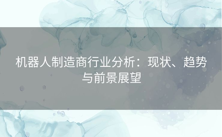 机器人制造商行业分析：现状、趋势与前景展望