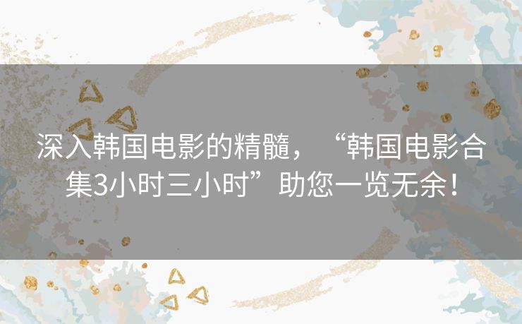 深入韩国电影的精髓，“韩国电影合集3小时三小时”助您一览无余！