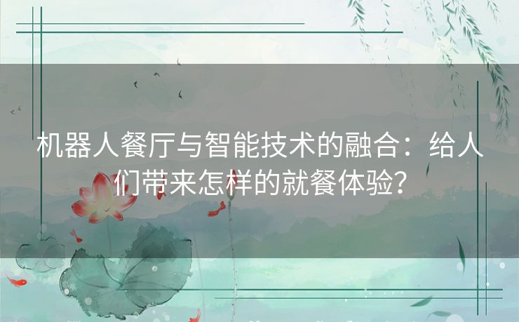 机器人餐厅与智能技术的融合：给人们带来怎样的就餐体验？