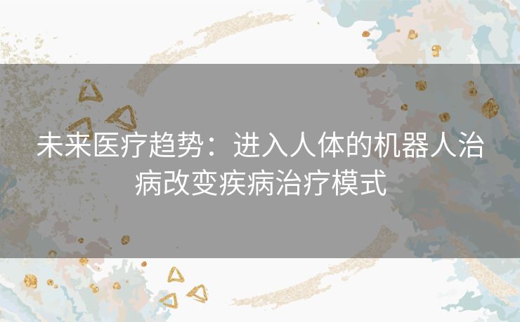 未来医疗趋势：进入人体的机器人治病改变疾病治疗模式