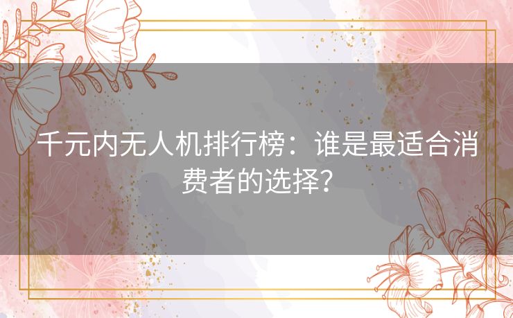 千元内无人机排行榜：谁是最适合消费者的选择？