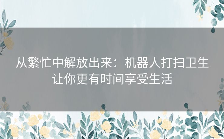 从繁忙中解放出来：机器人打扫卫生让你更有时间享受生活