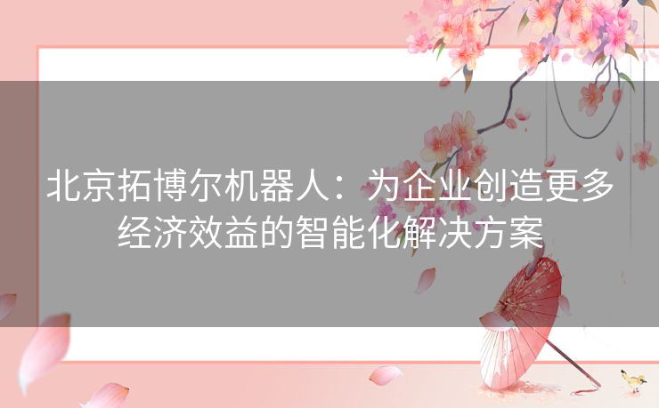 北京拓博尔机器人：为企业创造更多经济效益的智能化解决方案