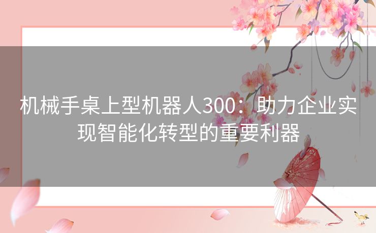 机械手桌上型机器人300：助力企业实现智能化转型的重要利器