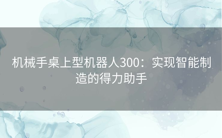 机械手桌上型机器人300：实现智能制造的得力助手