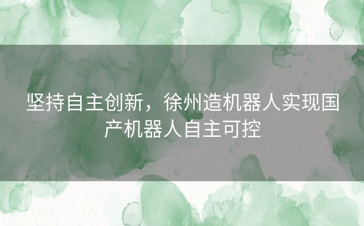 坚持自主创新，徐州造机器人实现国产机器人自主可控