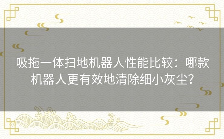 吸拖一体扫地机器人性能比较：哪款机器人更有效地清除细小灰尘？