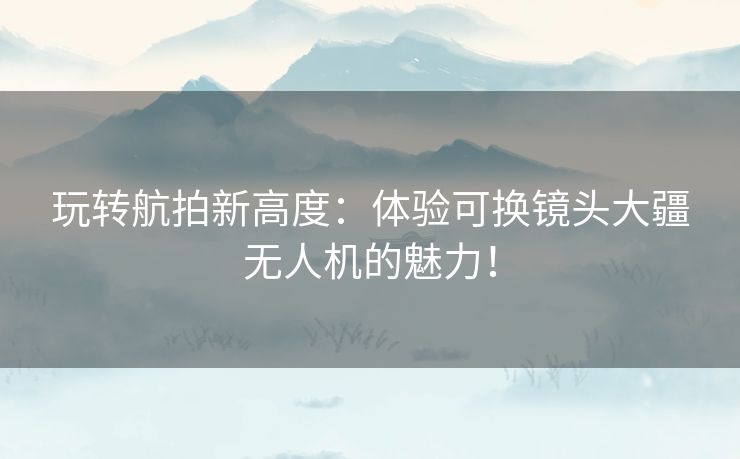 玩转航拍新高度：体验可换镜头大疆无人机的魅力！