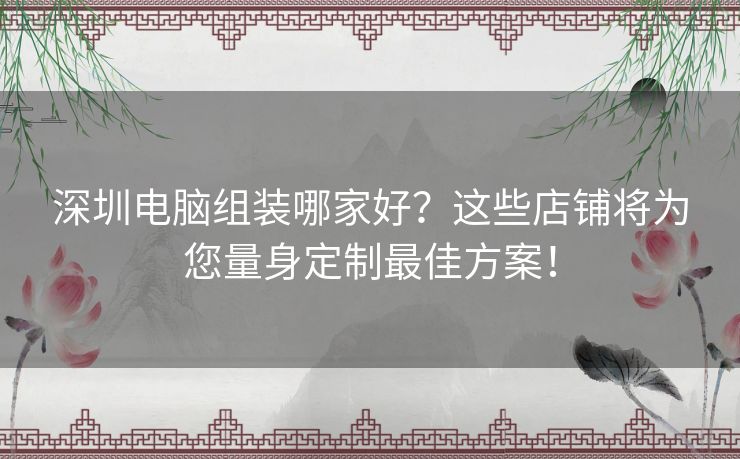 深圳电脑组装哪家好？这些店铺将为您量身定制最佳方案！