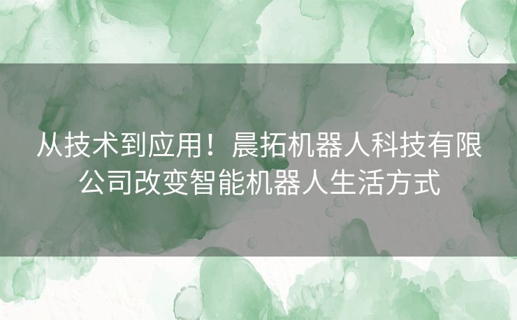 从技术到应用！晨拓机器人科技有限公司改变智能机器人生活方式