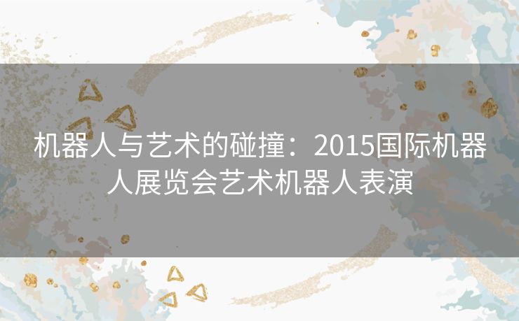 机器人与艺术的碰撞：2015国际机器人展览会艺术机器人表演