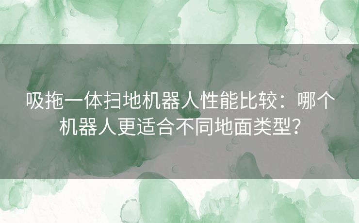 吸拖一体扫地机器人性能比较：哪个机器人更适合不同地面类型？