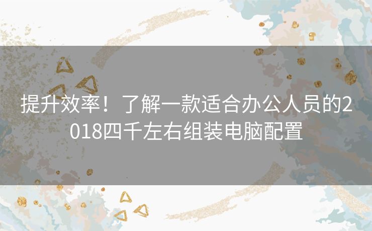 提升效率！了解一款适合办公人员的2018四千左右组装电脑配置