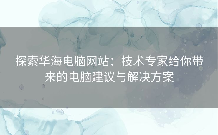 探索华海电脑网站：技术专家给你带来的电脑建议与解决方案