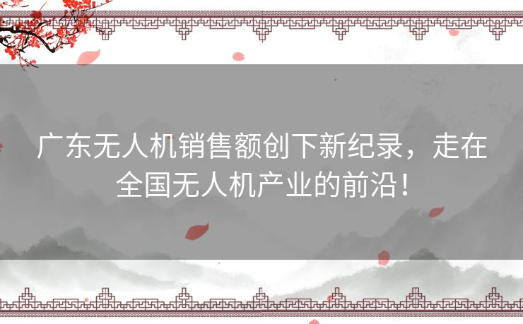 广东无人机销售额创下新纪录，走在全国无人机产业的前沿！