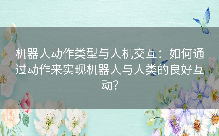 机器人动作类型与人机交互：如何通过动作来实现机器人与人类的良好互动？