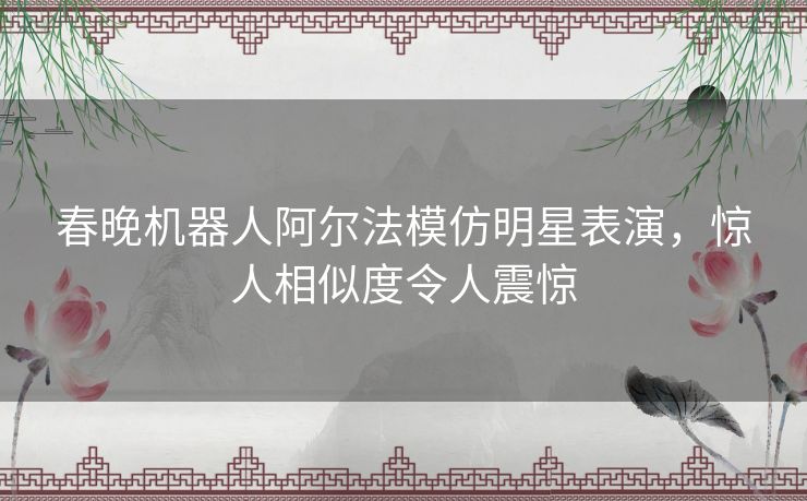 春晚机器人阿尔法模仿明星表演，惊人相似度令人震惊