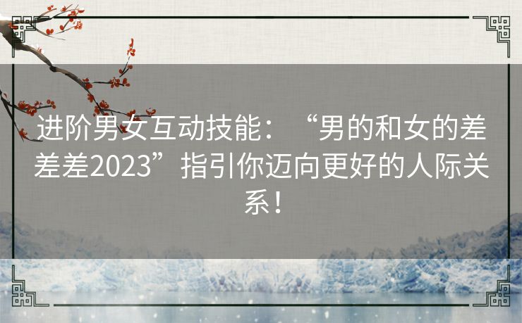 进阶男女互动技能：“男的和女的差差差2023”指引你迈向更好的人际关系！