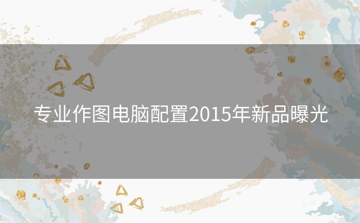 专业作图电脑配置2015年新品曝光