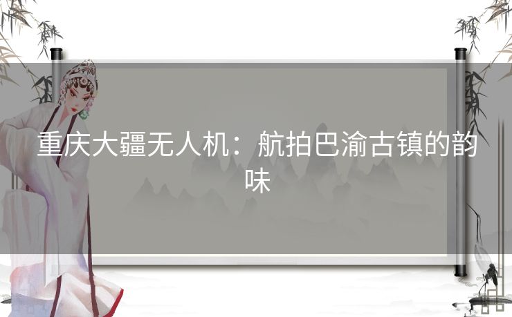 重庆大疆无人机：航拍巴渝古镇的韵味