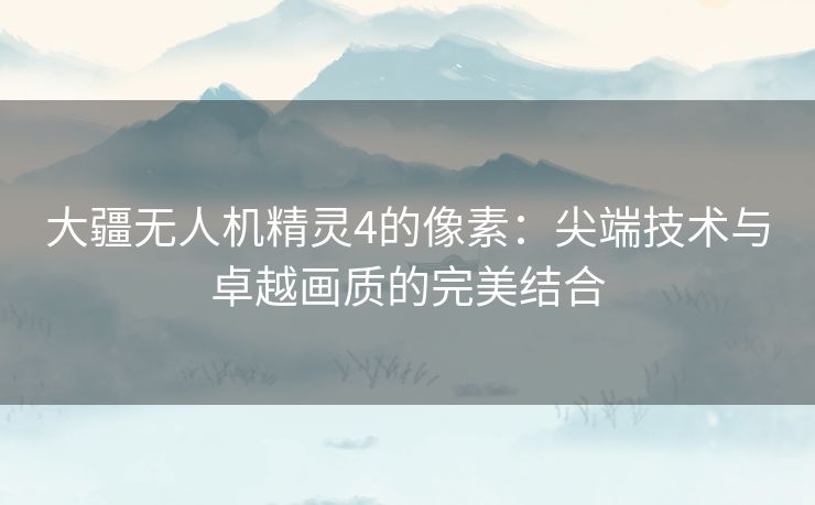 大疆无人机精灵4的像素：尖端技术与卓越画质的完美结合