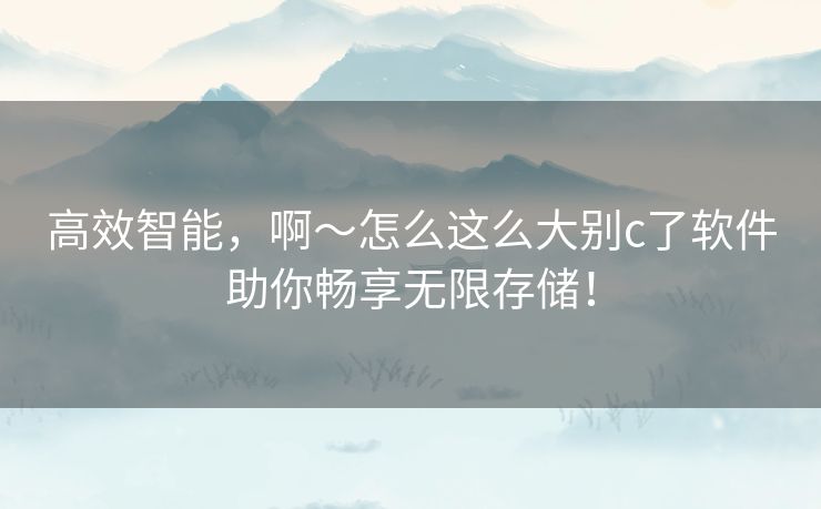 高效智能，啊～怎么这么大别c了软件助你畅享无限存储！