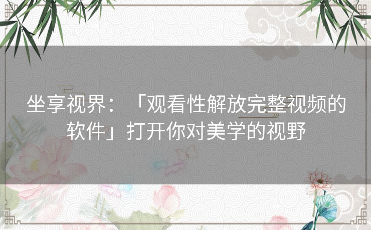 坐享视界：「观看性解放完整视频的软件」打开你对美学的视野