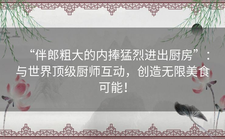 “伴郎粗大的内捧猛烈进出厨房”：与世界顶级厨师互动，创造无限美食可能！