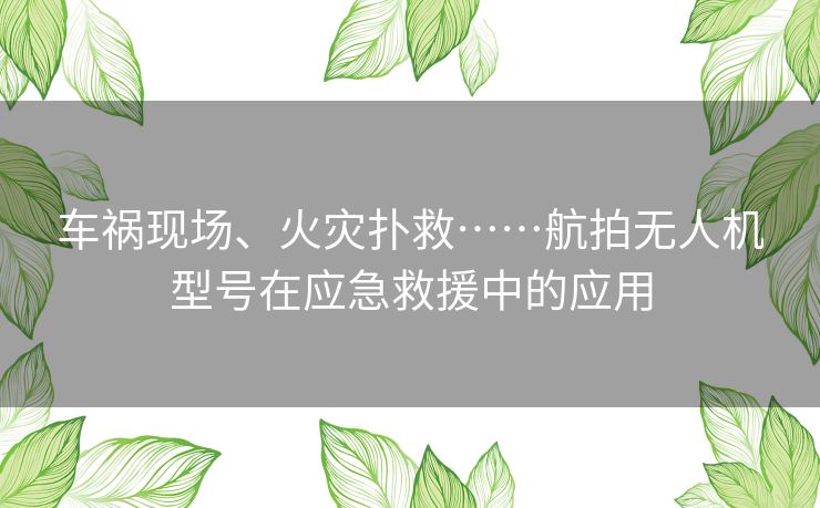 车祸现场、火灾扑救……航拍无人机型号在应急救援中的应用