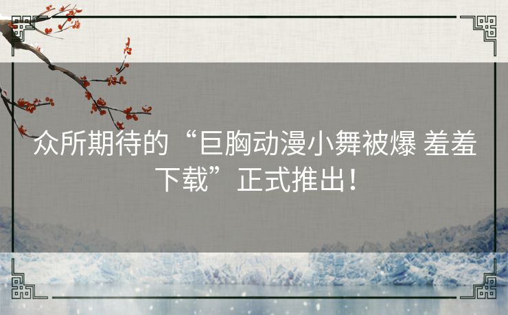 众所期待的“巨胸动漫小舞被爆 羞羞下载”正式推出！